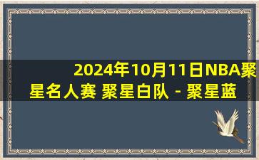 2024年10月11日NBA聚星名人赛 聚星白队 - 聚星蓝队 全场录像